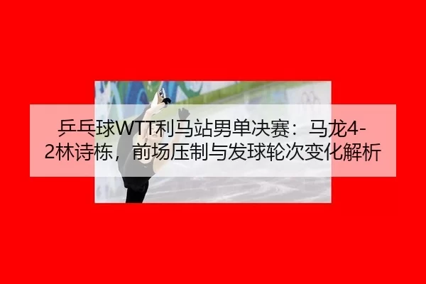 乒乓球WTT利马站男单决赛：马龙4-2林诗栋，前场压制与发球轮次变化解析